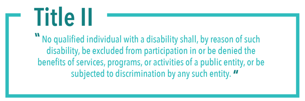 Title II 
"No qualified individual with a disability shall, by reason of such disability, be excluded from participation in or be denied the benefits of services, programs, or activities of a public entity, or be subjected to discrimination by any such entity."